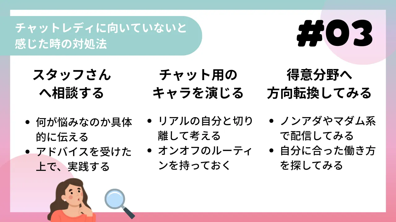 チャットレディに向いていないと感じた時の対処法
①　スタッフさんへ相談する
・何が悩みなのか具体的に伝える
・アドバイスを受けた上で、実践する
②　チャット用のキャラを演じる
・リアルの自分と切り離して考える
・オンオフのルーティンを持っておく
③　得意分野へ方向転換してみる
・ノンアダやマダム系で配信してみる
・自分に合った働き方を探してみる