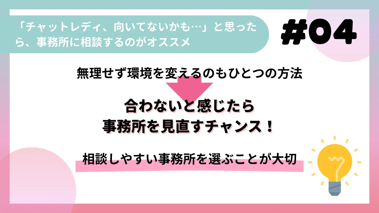 「チャットレディ、向いてないかも…」と思ったら、事務所に相談するのがオススメ

無理せず環境を変えるのもひとつの方法

合わないと感じたら事務所を見直すチャンス！

相談しやすい事務所を選ぶことが大切